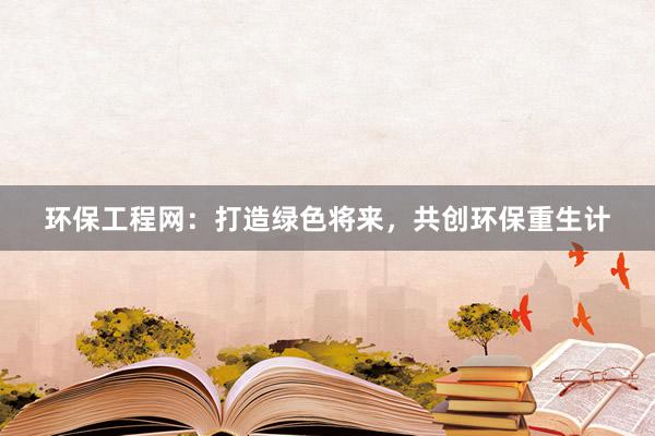 环保工程网：打造绿色将来，共创环保重生计