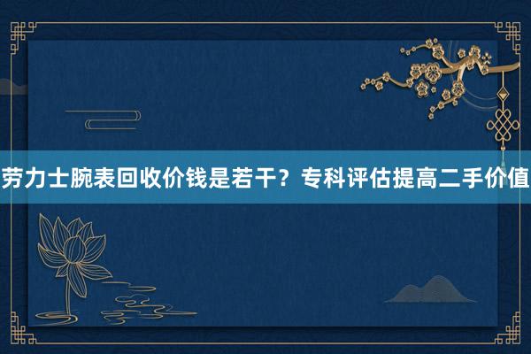 劳力士腕表回收价钱是若干？专科评估提高二手价值