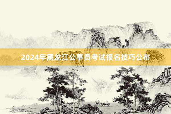 2024年黑龙江公事员考试报名技巧公布