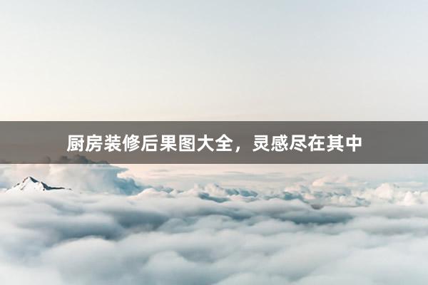 厨房装修后果图大全，灵感尽在其中
