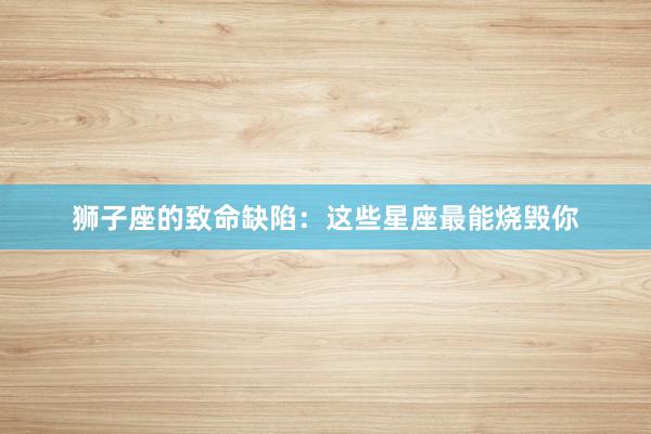 狮子座的致命缺陷：这些星座最能烧毁你