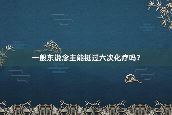 一般东说念主能挺过六次化疗吗？
